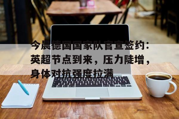 九游游戏-包含今晨德国国家队官宣签约：英超节点到来，压力陡增，身体对抗强度拉满的词条