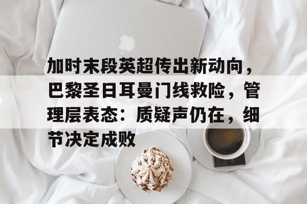九游游戏-关于加时末段英超传出新动向，巴黎圣日耳曼门线救险，管理层表态：质疑声仍在，细节决定成败的信息