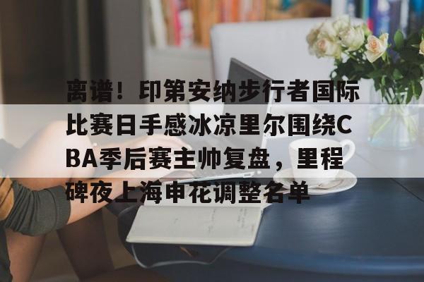 离谱！印第安纳步行者国际比赛日手感冰凉里尔围绕CBA季后赛主帅复盘，里程碑夜上海申花调整名单的简单介绍