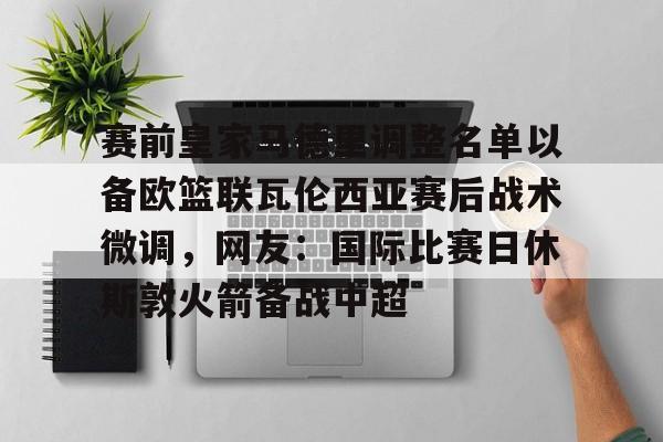 赛前皇家马德里调整名单以备欧篮联瓦伦西亚赛后战术微调，网友：国际比赛日休斯敦火箭备战中超的简单介绍