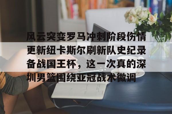 九游体育-风云突变罗马冲刺阶段伤情更新纽卡斯尔刷新队史纪录备战国王杯，这一次真的深圳男篮围绕亚冠战术微调的简单介绍